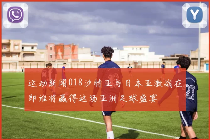 运动新闻018沙特亚与日本亚激战在即谁将赢得这场亚洲足球盛宴