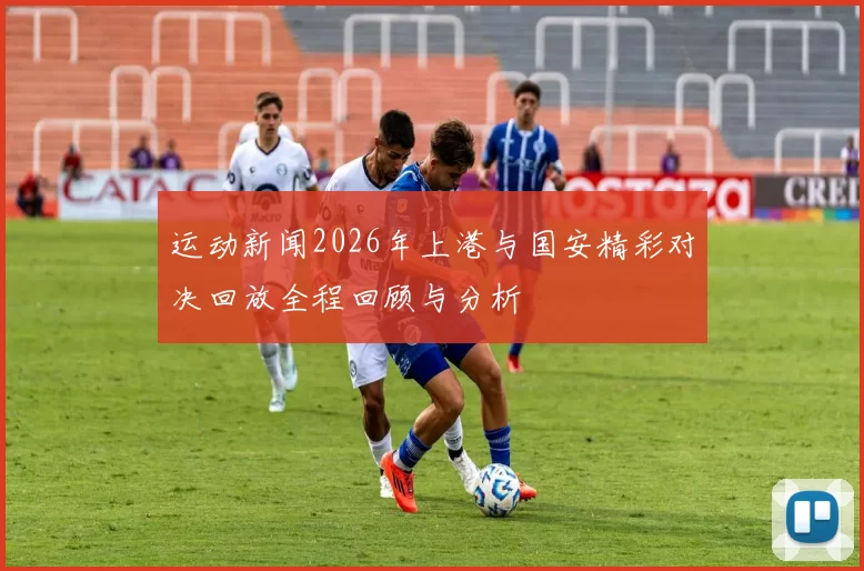 运动新闻2026年上港与国安精彩对决回放全程回顾与分析