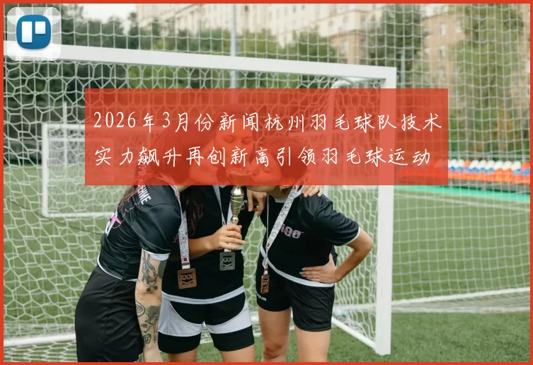 2026年3月份新闻杭州羽毛球队技术实力飙升再创新高引领羽毛球运动新风潮