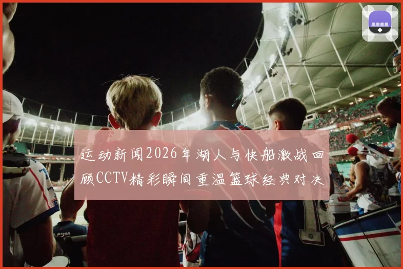 运动新闻2026年湖人与快船激战回顾CCTV精彩瞬间重温篮球经典对决