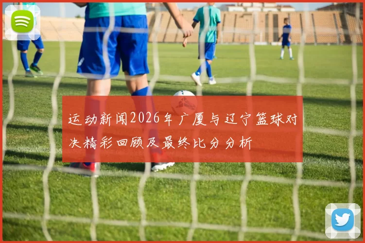 运动新闻2026年广厦与辽宁篮球对决精彩回顾及最终比分分析